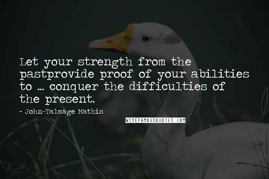 John-Talmage Mathis Quotes: Let your strength from the pastprovide proof of your abilities to ... conquer the difficulties of the present.