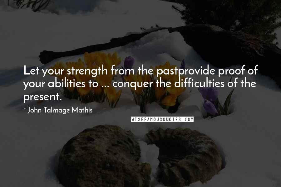 John-Talmage Mathis Quotes: Let your strength from the pastprovide proof of your abilities to ... conquer the difficulties of the present.