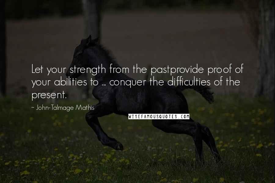 John-Talmage Mathis Quotes: Let your strength from the pastprovide proof of your abilities to ... conquer the difficulties of the present.