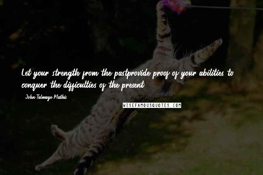 John-Talmage Mathis Quotes: Let your strength from the pastprovide proof of your abilities to ... conquer the difficulties of the present.