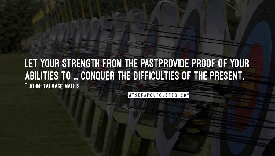 John-Talmage Mathis Quotes: Let your strength from the pastprovide proof of your abilities to ... conquer the difficulties of the present.