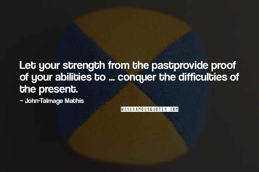 John-Talmage Mathis Quotes: Let your strength from the pastprovide proof of your abilities to ... conquer the difficulties of the present.