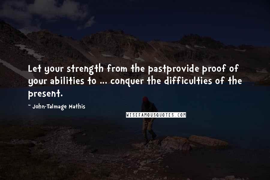 John-Talmage Mathis Quotes: Let your strength from the pastprovide proof of your abilities to ... conquer the difficulties of the present.