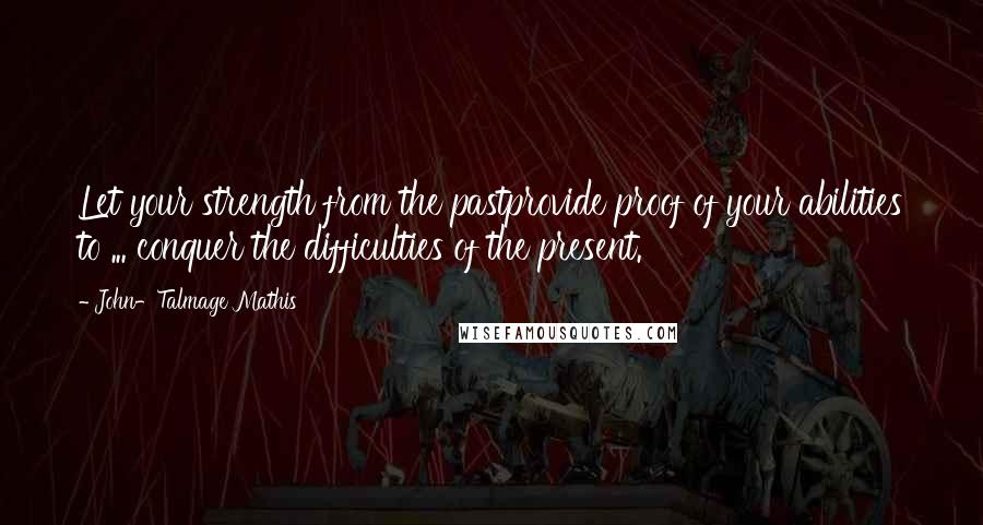 John-Talmage Mathis Quotes: Let your strength from the pastprovide proof of your abilities to ... conquer the difficulties of the present.