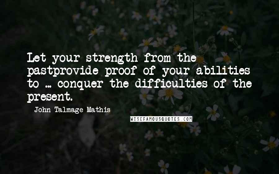 John-Talmage Mathis Quotes: Let your strength from the pastprovide proof of your abilities to ... conquer the difficulties of the present.