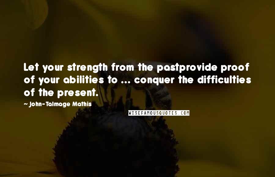 John-Talmage Mathis Quotes: Let your strength from the pastprovide proof of your abilities to ... conquer the difficulties of the present.