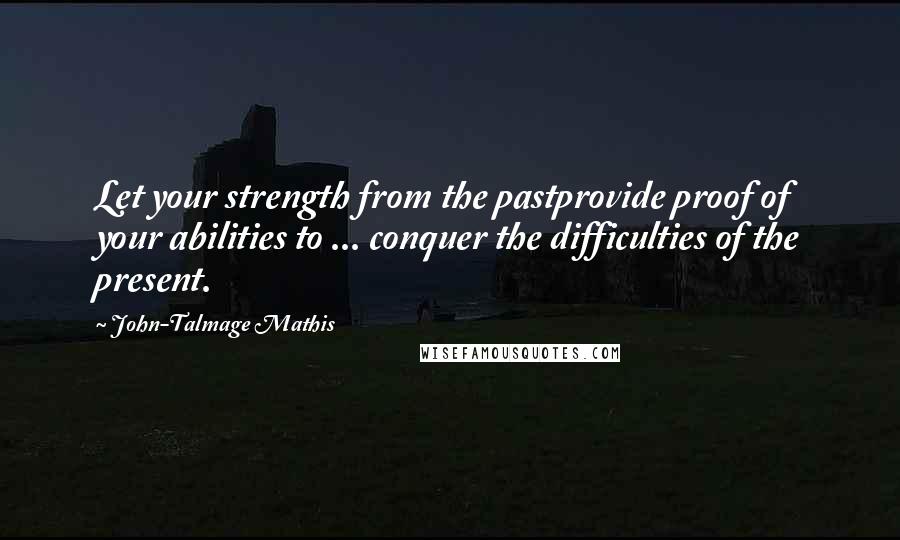 John-Talmage Mathis Quotes: Let your strength from the pastprovide proof of your abilities to ... conquer the difficulties of the present.