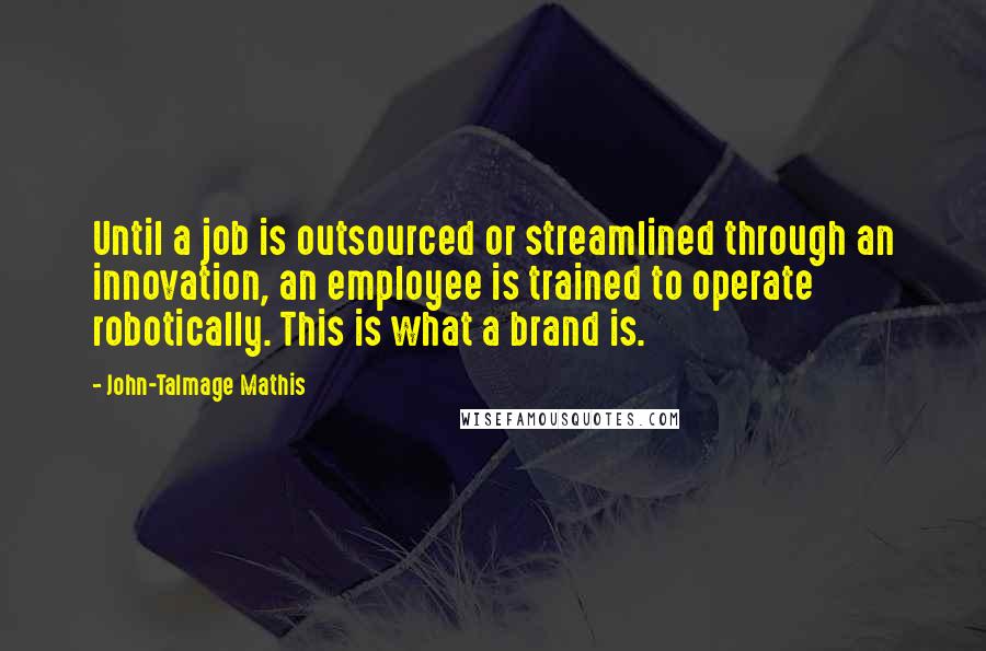 John-Talmage Mathis Quotes: Until a job is outsourced or streamlined through an innovation, an employee is trained to operate robotically. This is what a brand is.