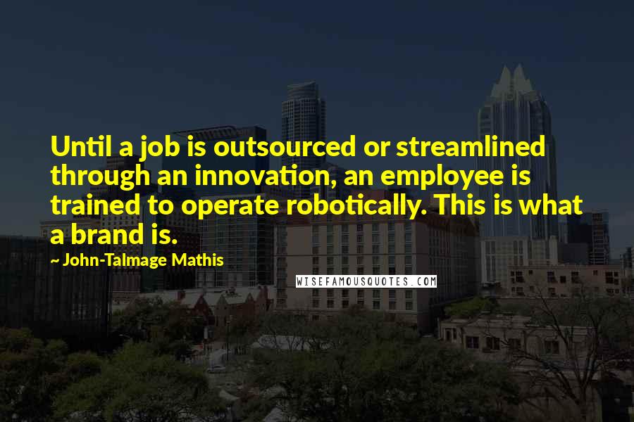 John-Talmage Mathis Quotes: Until a job is outsourced or streamlined through an innovation, an employee is trained to operate robotically. This is what a brand is.