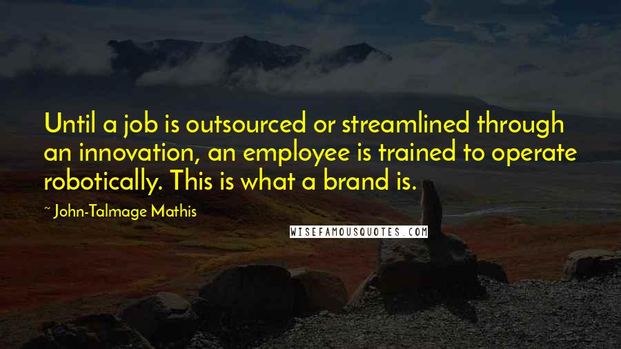 John-Talmage Mathis Quotes: Until a job is outsourced or streamlined through an innovation, an employee is trained to operate robotically. This is what a brand is.