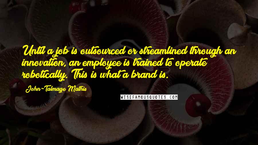 John-Talmage Mathis Quotes: Until a job is outsourced or streamlined through an innovation, an employee is trained to operate robotically. This is what a brand is.