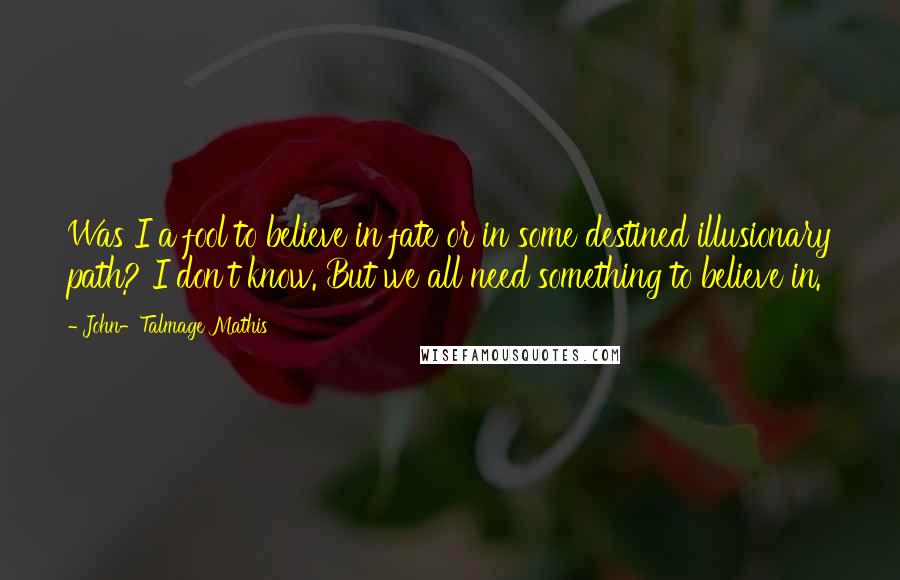 John-Talmage Mathis Quotes: Was I a fool to believe in fate or in some destined illusionary path? I don't know. But we all need something to believe in.