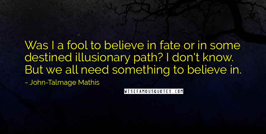John-Talmage Mathis Quotes: Was I a fool to believe in fate or in some destined illusionary path? I don't know. But we all need something to believe in.