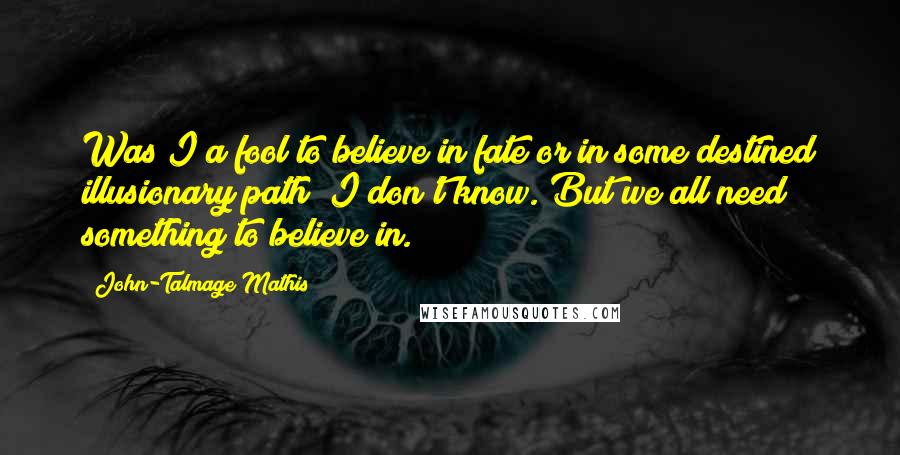 John-Talmage Mathis Quotes: Was I a fool to believe in fate or in some destined illusionary path? I don't know. But we all need something to believe in.