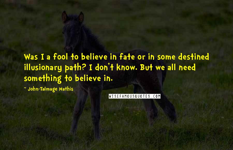 John-Talmage Mathis Quotes: Was I a fool to believe in fate or in some destined illusionary path? I don't know. But we all need something to believe in.