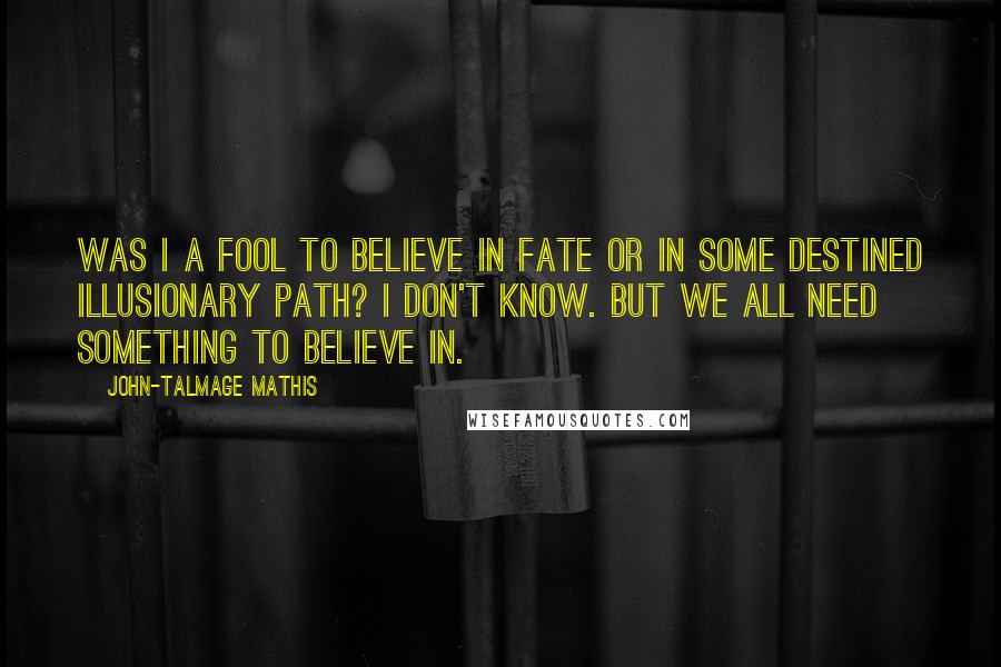 John-Talmage Mathis Quotes: Was I a fool to believe in fate or in some destined illusionary path? I don't know. But we all need something to believe in.