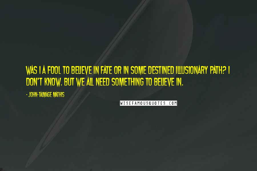 John-Talmage Mathis Quotes: Was I a fool to believe in fate or in some destined illusionary path? I don't know. But we all need something to believe in.