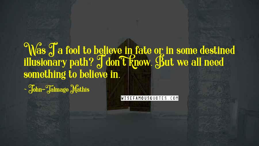 John-Talmage Mathis Quotes: Was I a fool to believe in fate or in some destined illusionary path? I don't know. But we all need something to believe in.