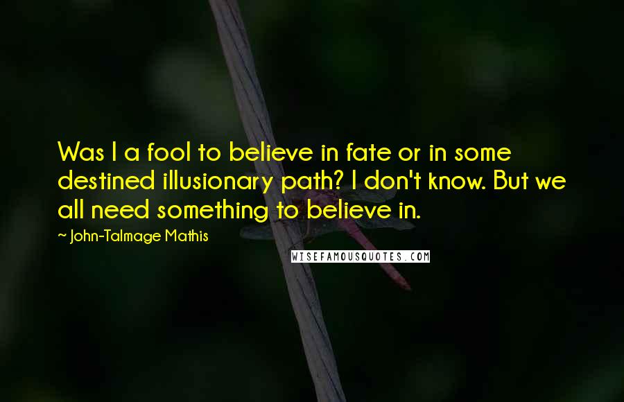 John-Talmage Mathis Quotes: Was I a fool to believe in fate or in some destined illusionary path? I don't know. But we all need something to believe in.