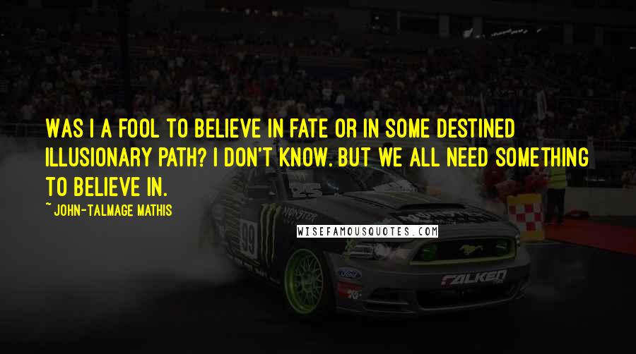 John-Talmage Mathis Quotes: Was I a fool to believe in fate or in some destined illusionary path? I don't know. But we all need something to believe in.