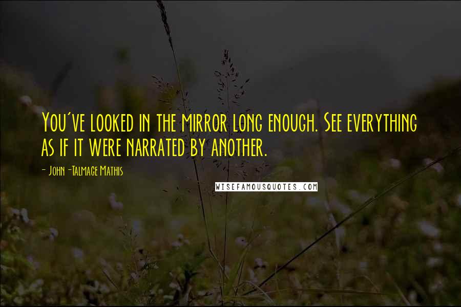 John-Talmage Mathis Quotes: You've looked in the mirror long enough. See everything as if it were narrated by another.