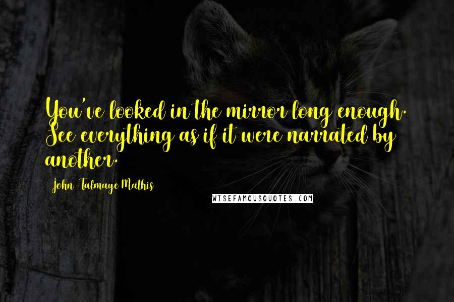 John-Talmage Mathis Quotes: You've looked in the mirror long enough. See everything as if it were narrated by another.