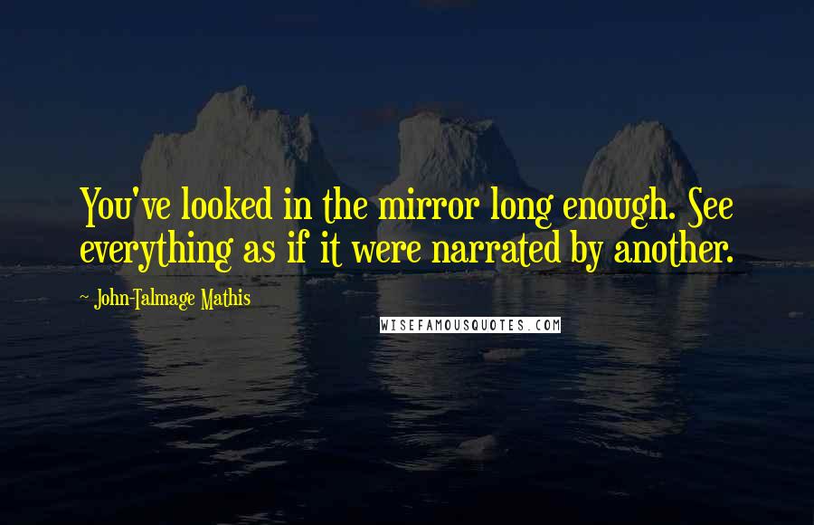 John-Talmage Mathis Quotes: You've looked in the mirror long enough. See everything as if it were narrated by another.