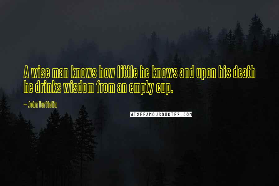John Tarttelin Quotes: A wise man knows how little he knows and upon his death he drinks wisdom from an empty cup.