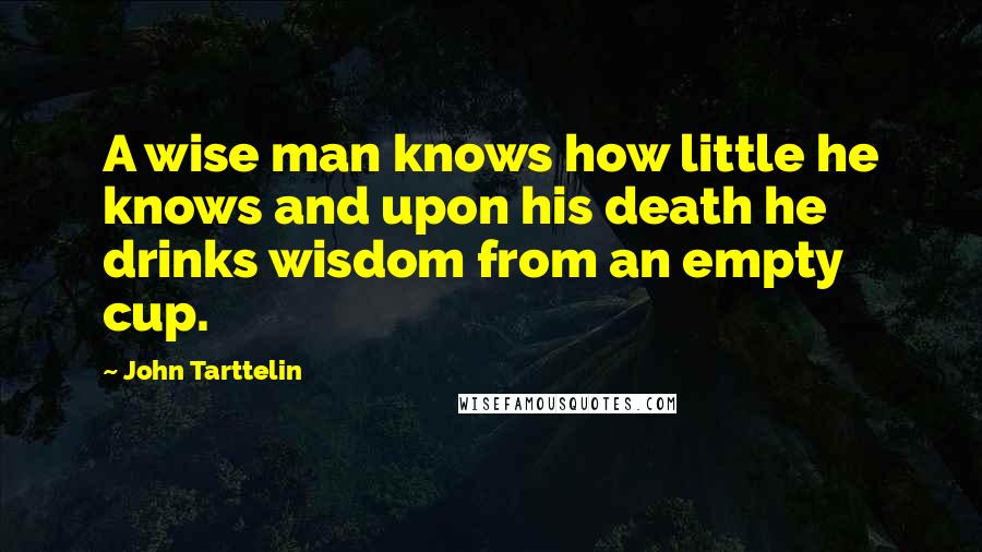 John Tarttelin Quotes: A wise man knows how little he knows and upon his death he drinks wisdom from an empty cup.