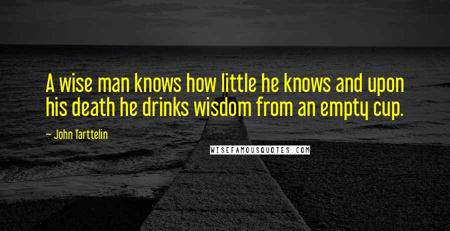 John Tarttelin Quotes: A wise man knows how little he knows and upon his death he drinks wisdom from an empty cup.