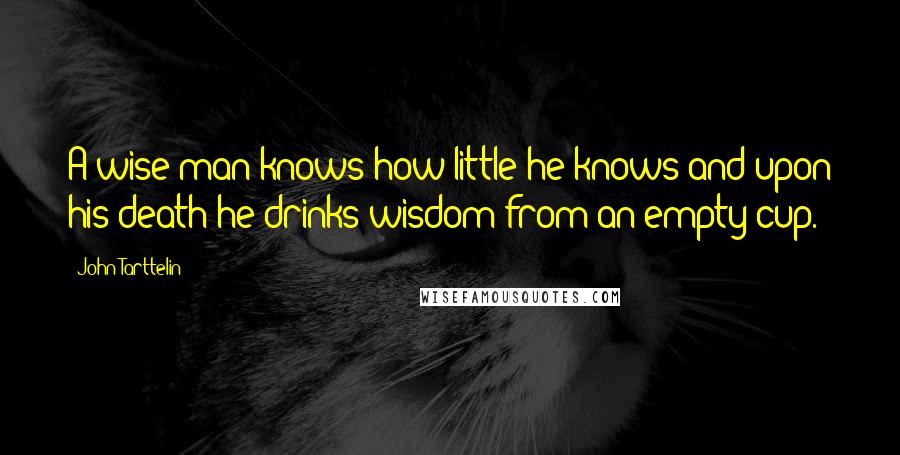 John Tarttelin Quotes: A wise man knows how little he knows and upon his death he drinks wisdom from an empty cup.