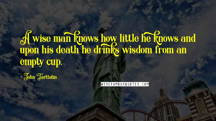 John Tarttelin Quotes: A wise man knows how little he knows and upon his death he drinks wisdom from an empty cup.