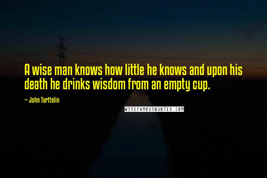 John Tarttelin Quotes: A wise man knows how little he knows and upon his death he drinks wisdom from an empty cup.