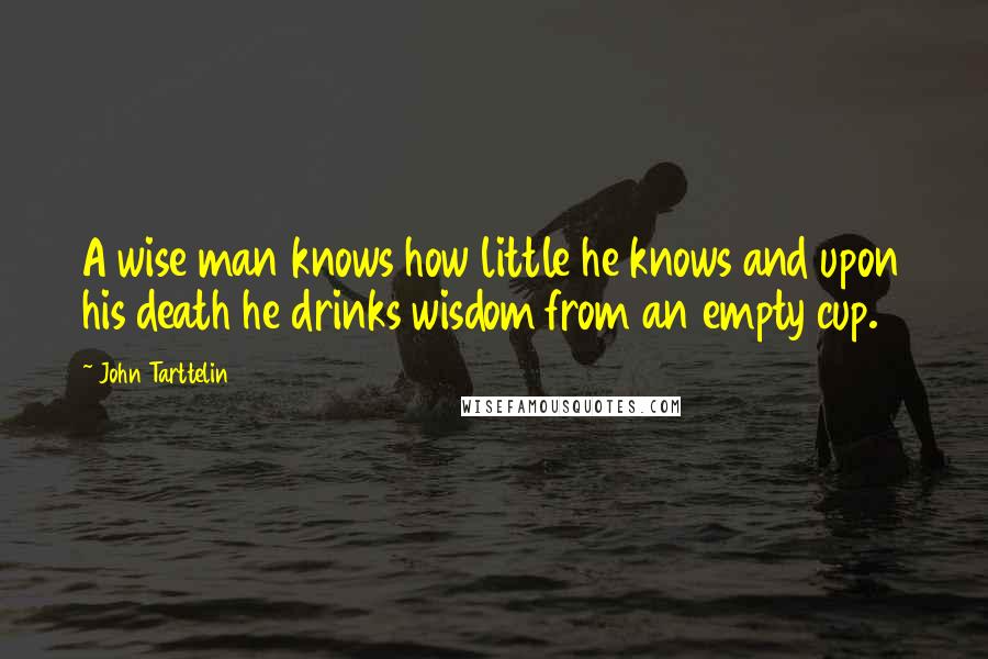 John Tarttelin Quotes: A wise man knows how little he knows and upon his death he drinks wisdom from an empty cup.