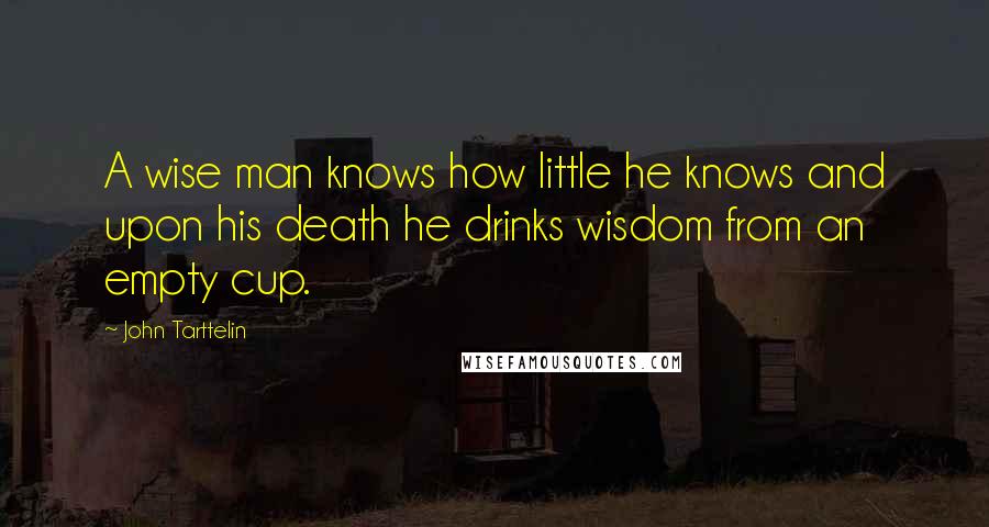 John Tarttelin Quotes: A wise man knows how little he knows and upon his death he drinks wisdom from an empty cup.
