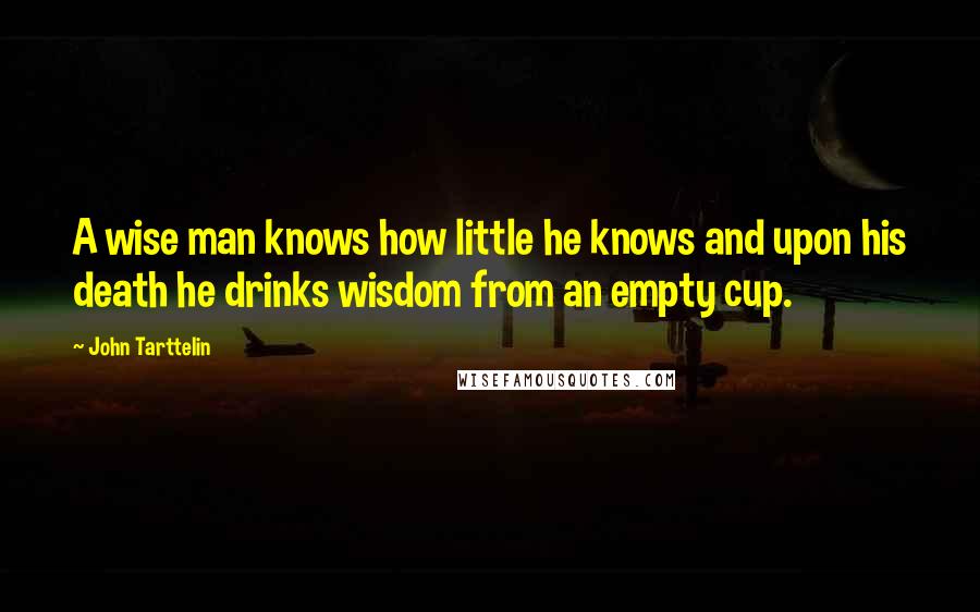 John Tarttelin Quotes: A wise man knows how little he knows and upon his death he drinks wisdom from an empty cup.