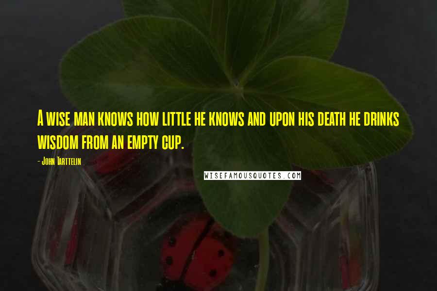 John Tarttelin Quotes: A wise man knows how little he knows and upon his death he drinks wisdom from an empty cup.