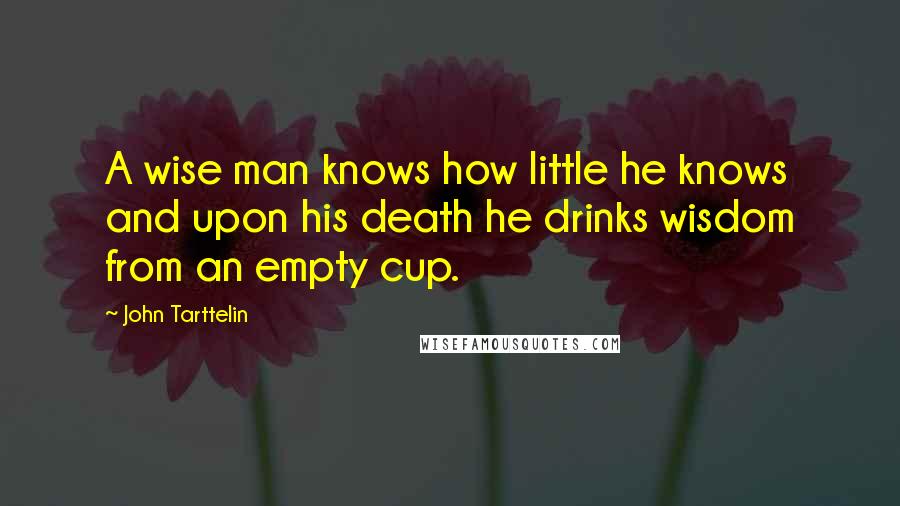 John Tarttelin Quotes: A wise man knows how little he knows and upon his death he drinks wisdom from an empty cup.