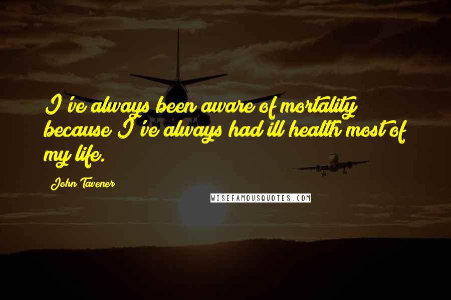 John Tavener Quotes: I've always been aware of mortality because I've always had ill health most of my life.