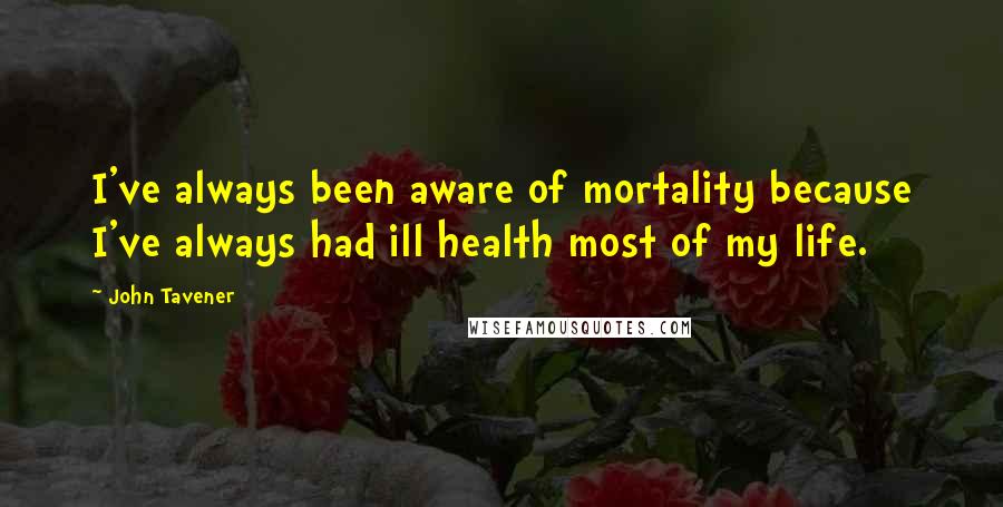 John Tavener Quotes: I've always been aware of mortality because I've always had ill health most of my life.