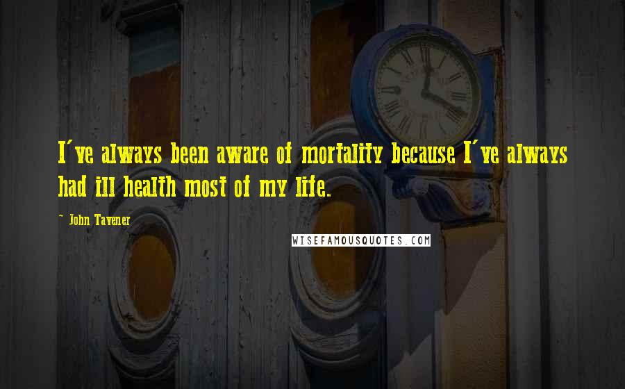John Tavener Quotes: I've always been aware of mortality because I've always had ill health most of my life.