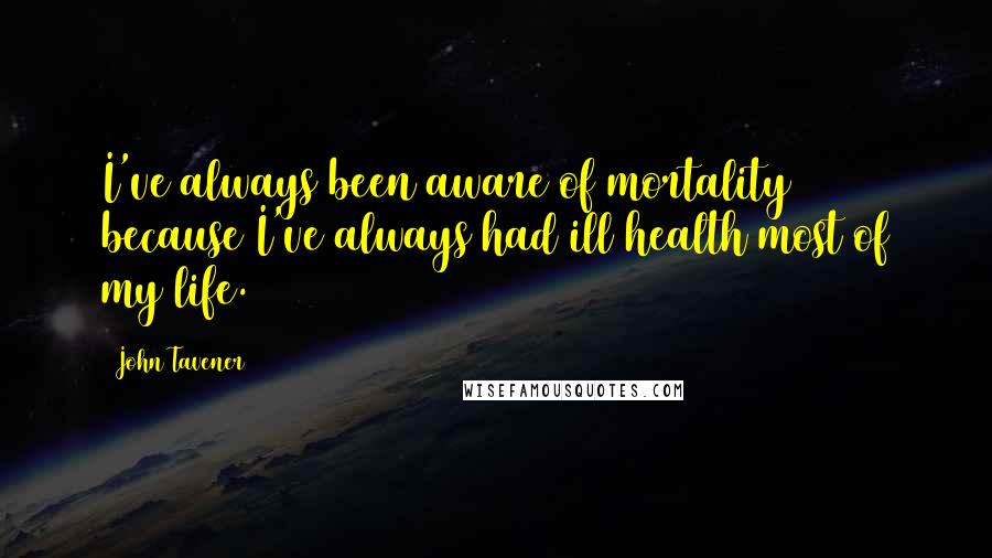 John Tavener Quotes: I've always been aware of mortality because I've always had ill health most of my life.