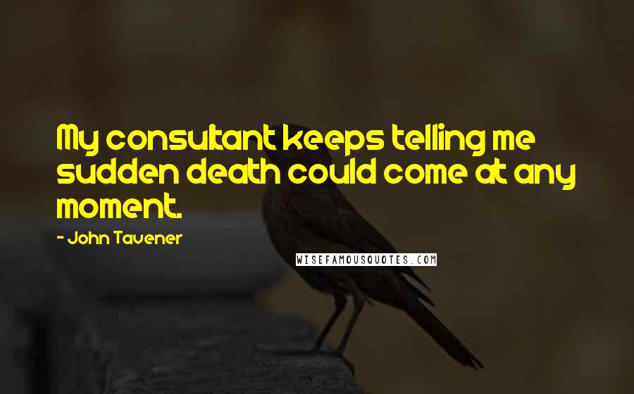 John Tavener Quotes: My consultant keeps telling me sudden death could come at any moment.