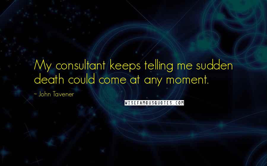 John Tavener Quotes: My consultant keeps telling me sudden death could come at any moment.