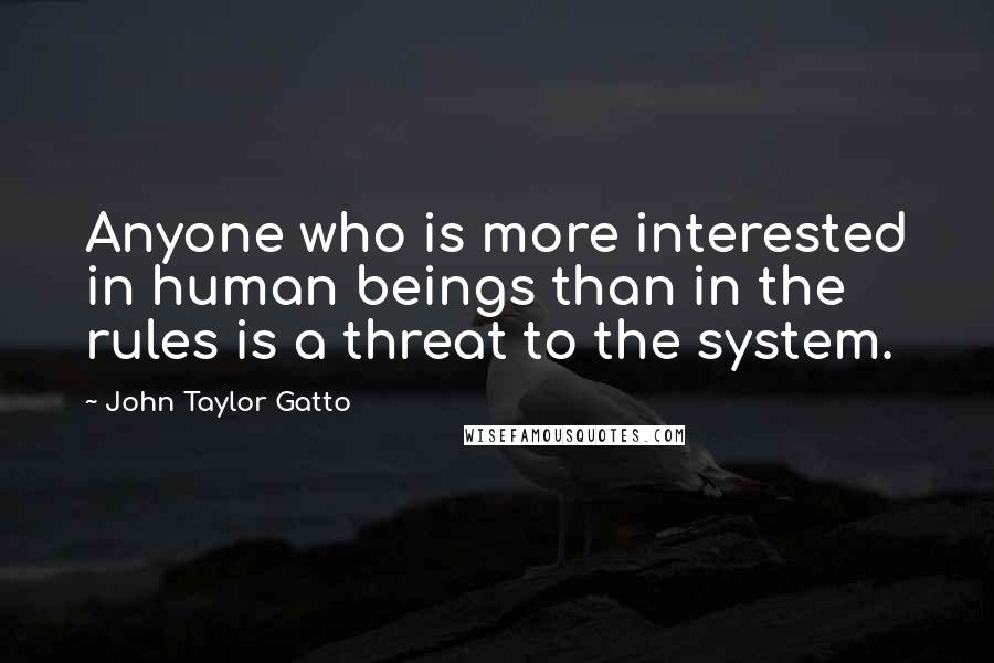 John Taylor Gatto Quotes: Anyone who is more interested in human beings than in the rules is a threat to the system.