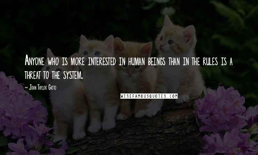 John Taylor Gatto Quotes: Anyone who is more interested in human beings than in the rules is a threat to the system.