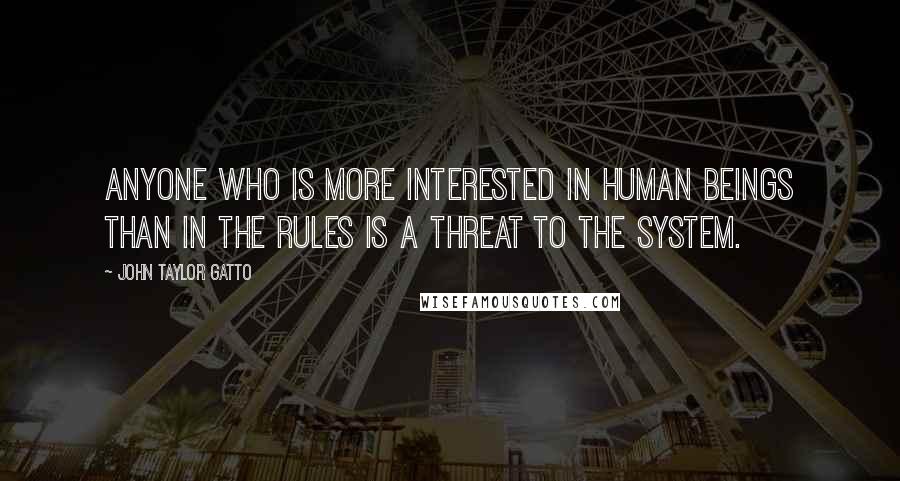 John Taylor Gatto Quotes: Anyone who is more interested in human beings than in the rules is a threat to the system.