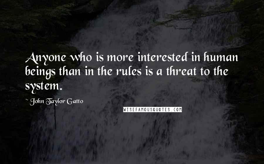 John Taylor Gatto Quotes: Anyone who is more interested in human beings than in the rules is a threat to the system.