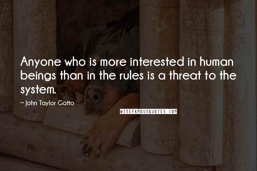 John Taylor Gatto Quotes: Anyone who is more interested in human beings than in the rules is a threat to the system.