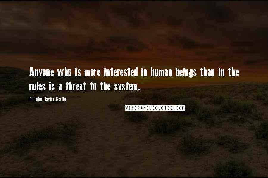 John Taylor Gatto Quotes: Anyone who is more interested in human beings than in the rules is a threat to the system.